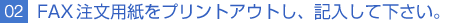 02FAX注文用紙をプリントアウトし、記入して下さい。